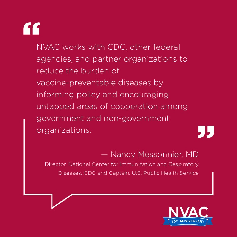 NVAC works with CDC, other federal agencies, and partner organizations to reduce the burden of vaccine-preventable diseases by informing policy and encouraging untapped areas of cooperation among government and non-government orgs.  – Nancy Messonnier, MD