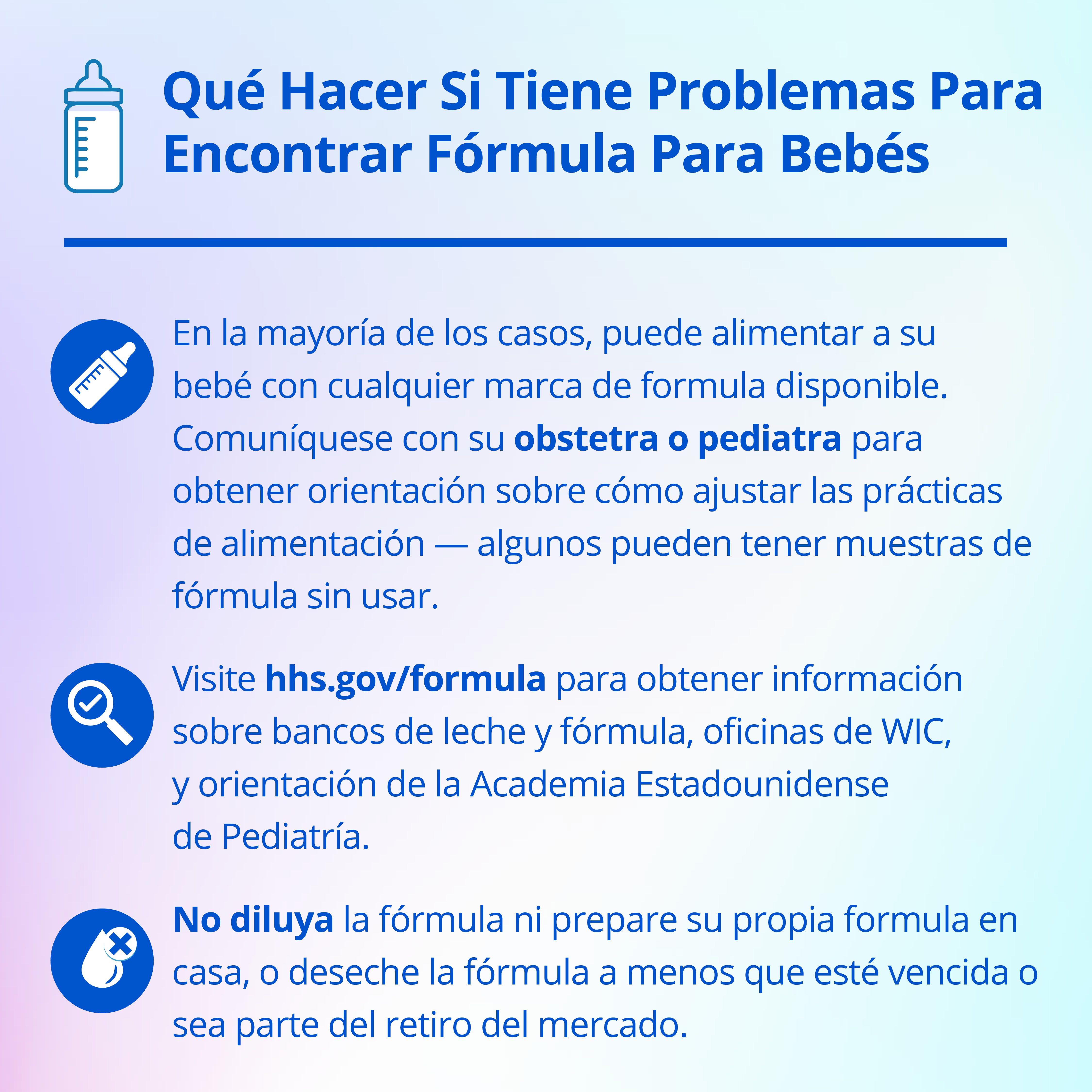 Instagram graphic explaining in Spanish what to do if you're having trouble finding baby formula. In most cases, you can feed you baby any brand of formula that is available. Contact your OB/GYN or pediatrician for guidance on adjusting feeding practices - some may have unused formula samples. Second, visit hhs.gov/formula for information on milk and formula banks, WIC offices, and guidance from the American Academy of Pediatrics. Third, do not water down formula, make formula at home, or discard formula unless it is expired or is part of the recall.