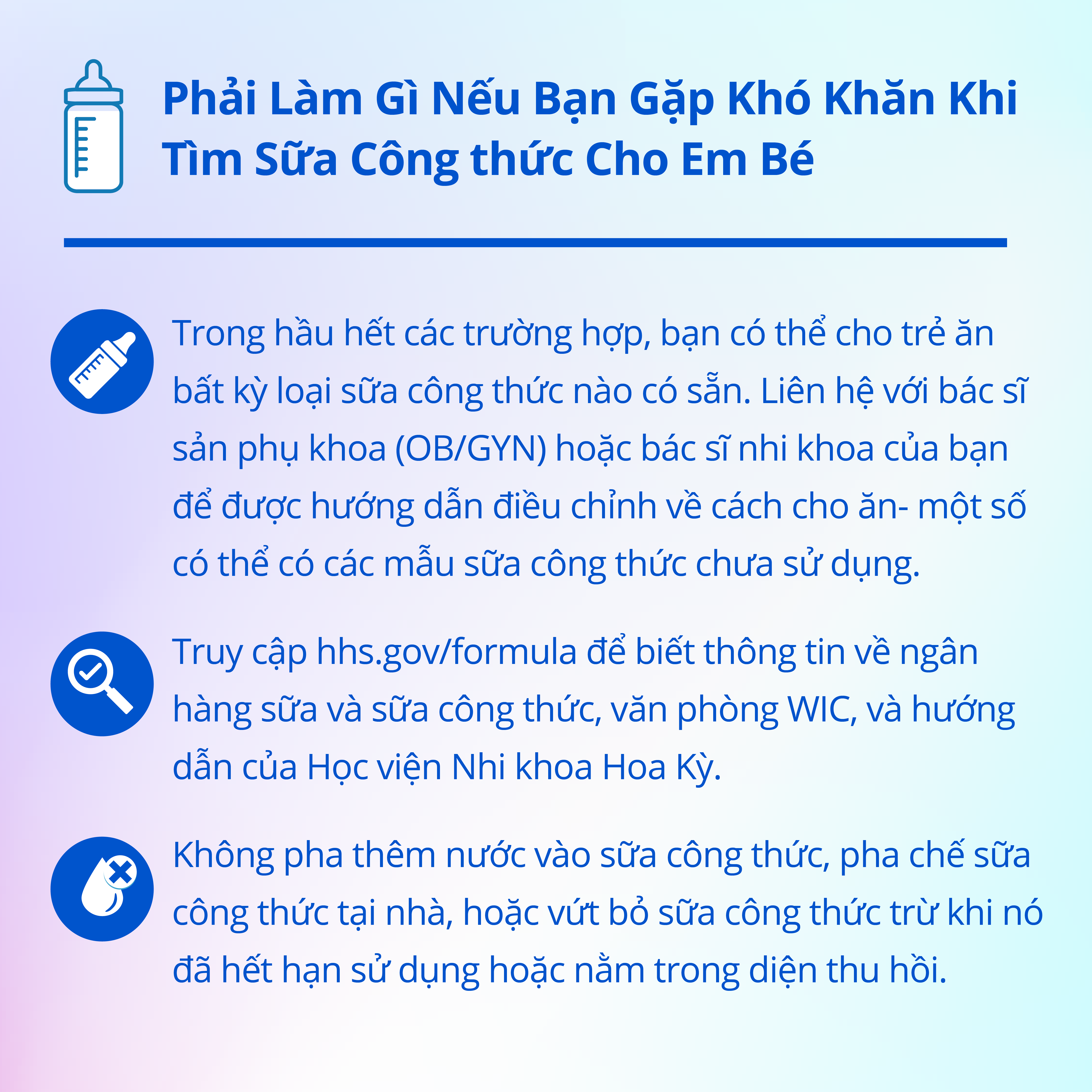 Instagram graphic explaining in Vietnamese what to do if you're having trouble finding baby formula. In most cases, you can feed you baby any brand of formula that is available. Contact your OB/GYN or pediatrician for guidance on adjusting feeding practices - some may have unused formula samples. Second, visit hhs.gov/formula for information on milk and formula banks, WIC offices, and guidance from the American Academy of Pediatrics. Third, do not water down formula, make formula at home, or discard formula unless it is expired or is part of the recall.
