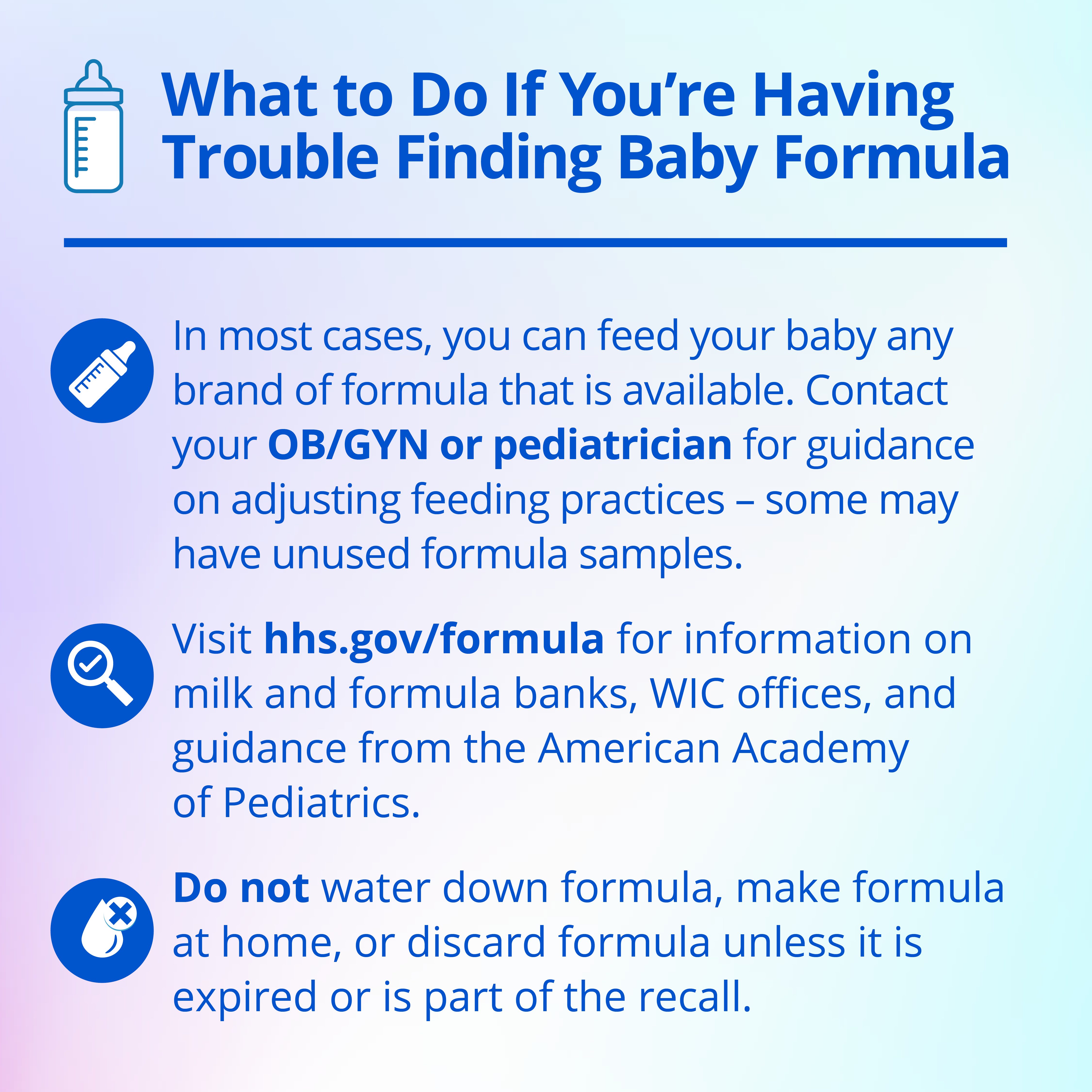 Instagram graphic explaining in English what to do if you're having trouble finding baby formula. In most cases, you can feed you baby any brand of formula that is available. Contact your OB/GYN or pediatrician for guidance on adjusting feeding practices - some may have unused formula samples. Second, visit hhs.gov/formula for information on milk and formula banks, WIC offices, and guidance from the American Academy of Pediatrics. Third, do not water down formula, make formula at home, or discard formula unless it is expired or is part of the recall.