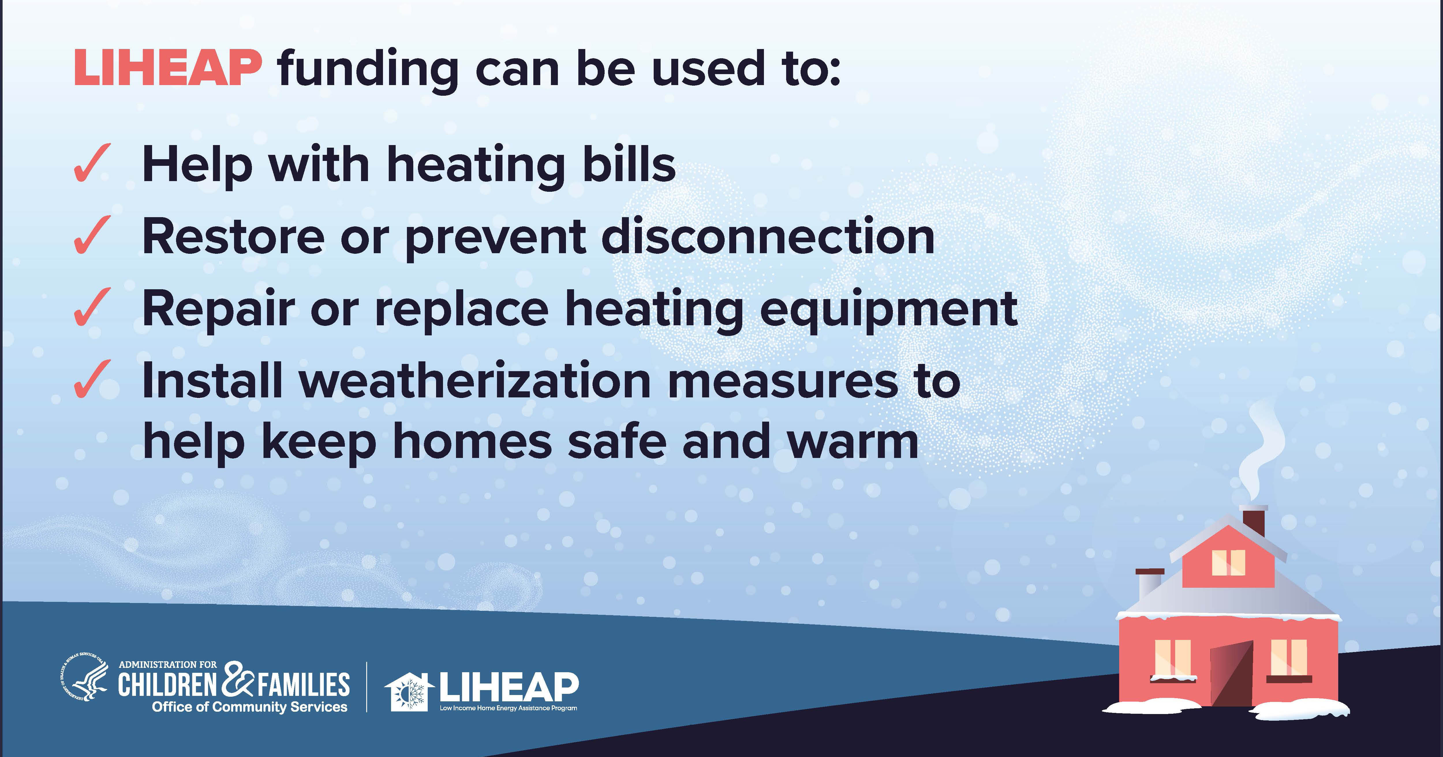 The Low Income Home Energy Assistance Program (LIHEAP) helps households struggling with their energy bills to stay safe indoors in the winter. LIHEAP benefits provide support to households with low incomes, especially those who are particularly vulnerable to the negative health impacts of unsafe indoor air temperatures including households with older adults, individuals with disabilities, and young children.