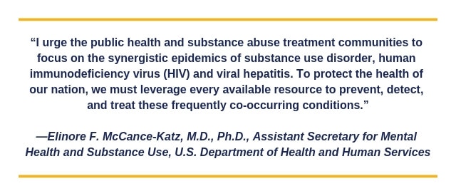 I urge the public health and substance abuse treatment communities to focus on the synergistic epidemics of substance use disorder, human immunodeficiency virus (HIV) and viral hepatitis. To protect the health of our nation, we must leverage every availab