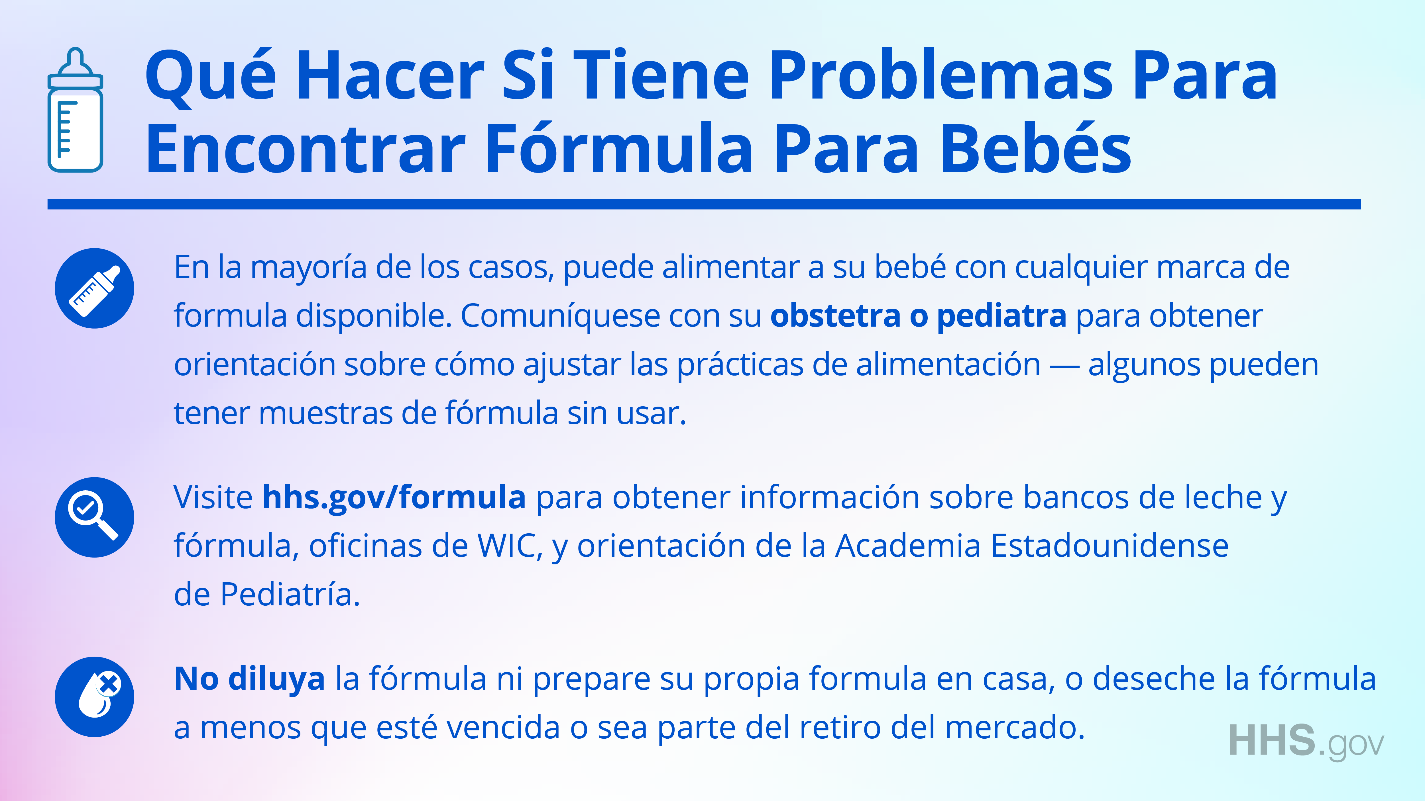 Facebook/Twitter graphic explaining in Spanish what to do if you're having trouble finding baby formula. In most cases, you can feed you baby any brand of formula that is available. Contact your OB/GYN or pediatrician for guidance on adjusting feeding practices - some may have unused formula samples. Second, visit hhs.gov/formula for information on milk and formula banks, WIC offices, and guidance from the American Academy of Pediatrics. Third, do not water down formula, make formula at home, or discard formula unless it is expired or is part of the recall.