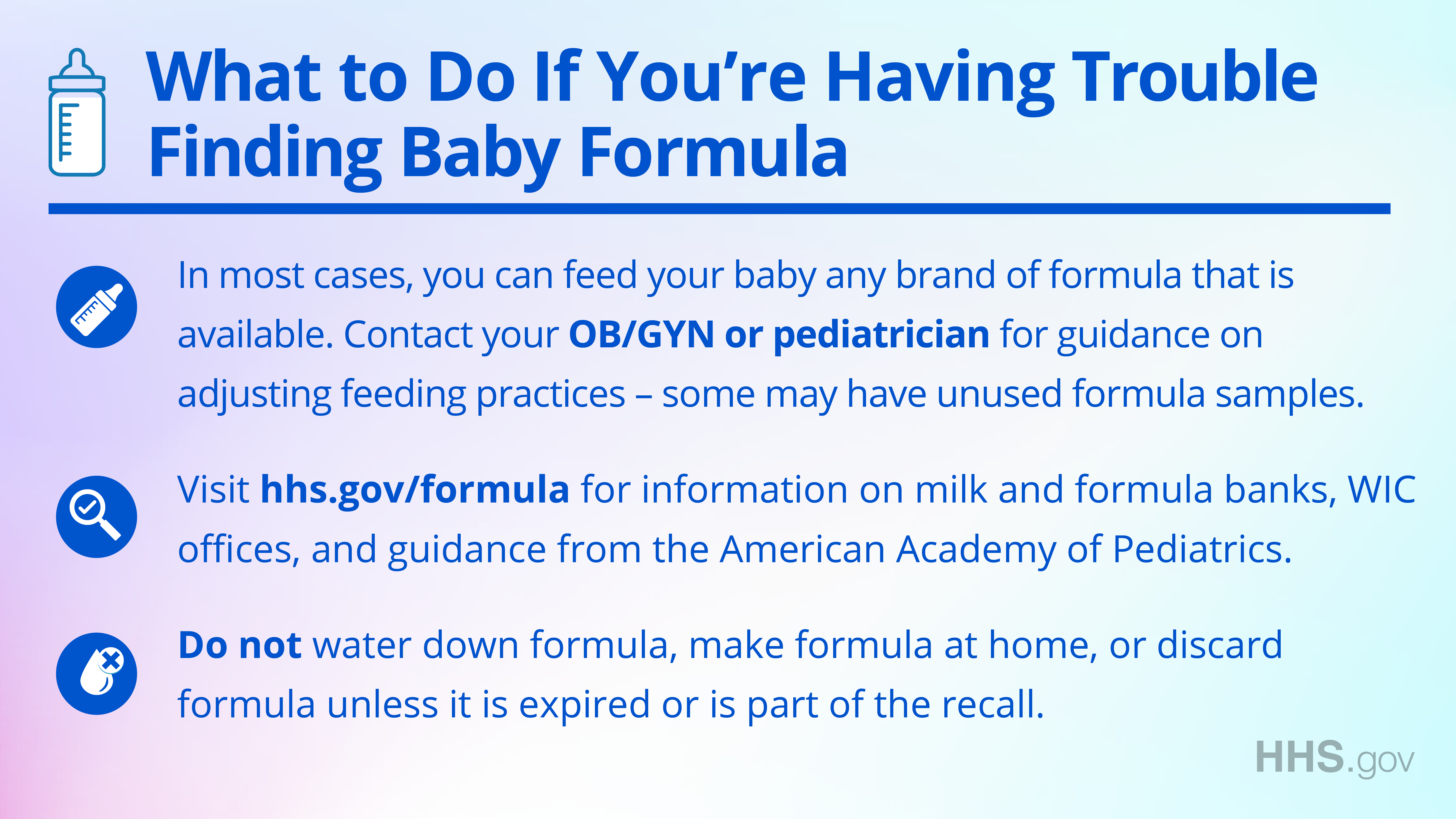 Facebook/Twitter graphic explaining in English what to do if you're having trouble finding baby formula. In most cases, you can feed you baby any brand of formula that is available. Contact your OB/GYN or pediatrician for guidance on adjusting feeding practices - some may have unused formula samples. Second, visit hhs.gov/formula for information on milk and formula banks, WIC offices, and guidance from the American Academy of Pediatrics. Third, do not water down formula, make formula at home, or discard formula unless it is expired or is part of the recall.