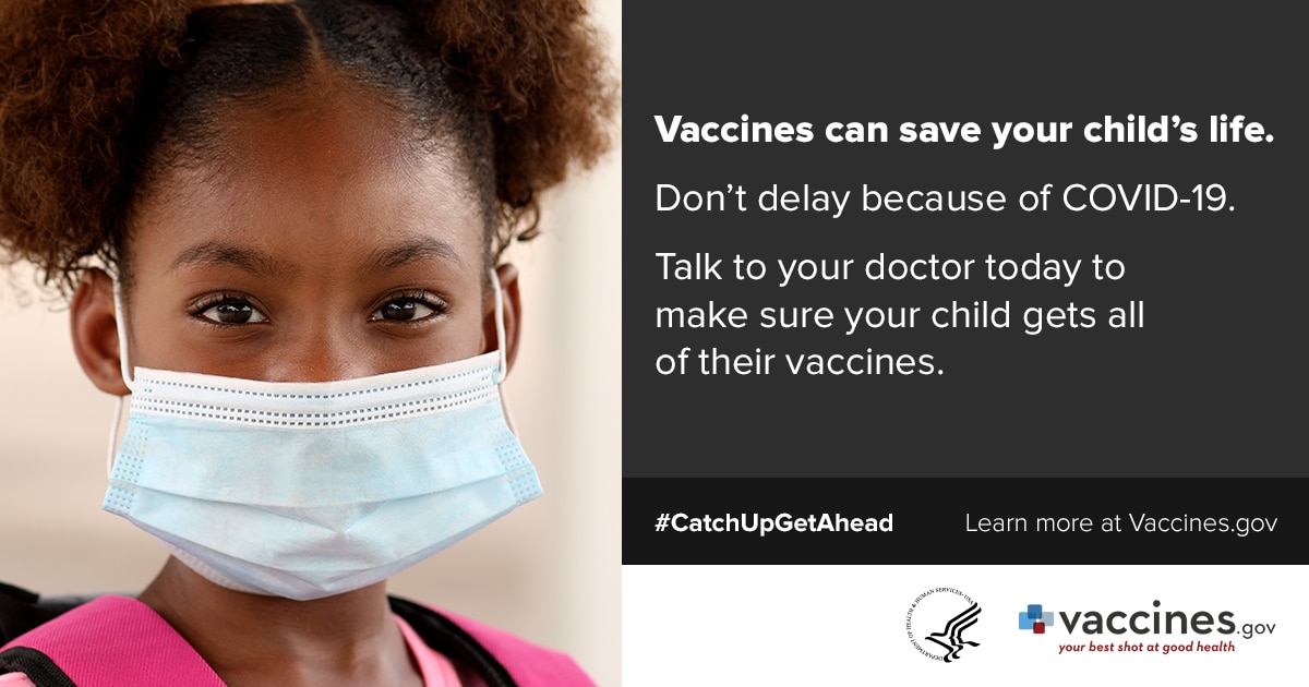 Girl wearing mask: Vaccines can save your child's life. Don't delay because of COVID-19. Talk to your doctor today to make sure your child gets all of their vaccines. #catchupgetahead Learn more at vaccines.gov
