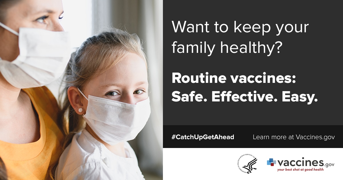 Mom and daughter wearing masks: Want to keep your family healthy? Routine vaccines: Safe. Effective. Easy. #catchupgetahead Learn more at Vaccines.gov