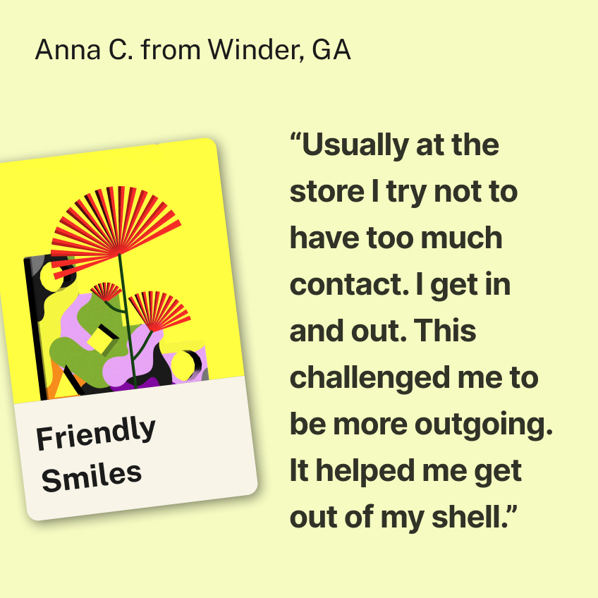 “Usually at the store I try not to have too much contact. I get in and out. This challenged me to be more outgoing. It helped me get out of my shell.” Anna C. from Winder, GA