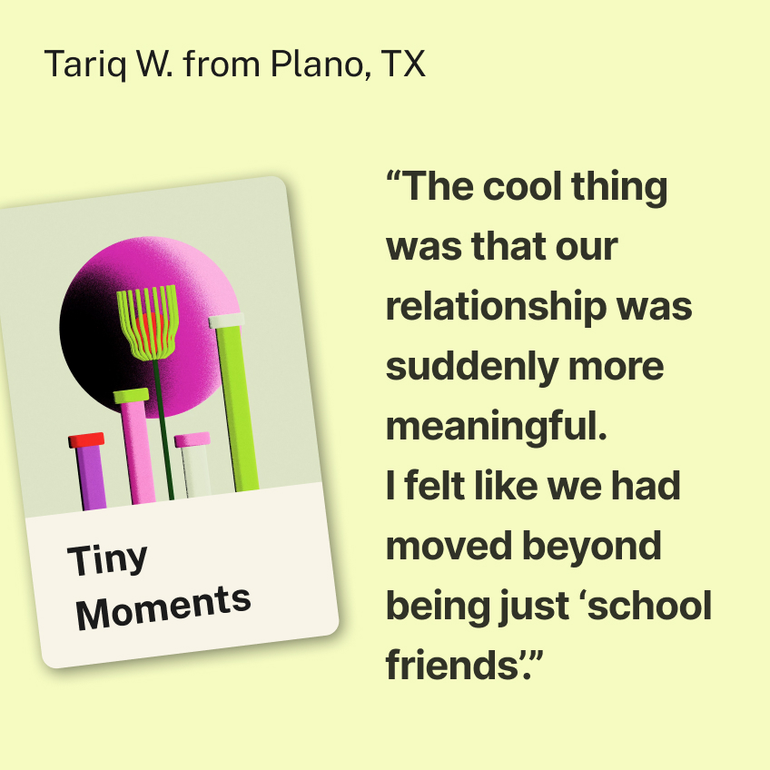 “The cool thing was that our relationship was suddenly more meaningful. I felt like we had moved beyond being just ‘school friends’.” Tariq W. from Plano, TX